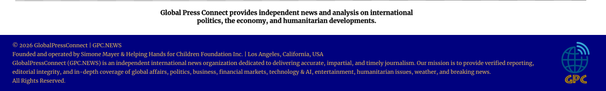 Global Press Connect provides independent news and analysis on international  politics, the economy, and humanitarian developments. © 2026 GlobalPressConnect | GPC.NEWS Founded and operated by Simone Mayer & Helping Hands for Children Foundation Inc. | Los Angeles, California, USA GlobalPressConnect (GPC.NEWS) is an independent international news organization dedicated to delivering accurate, impartial, and timely journalism. Our mission is to provide verified reporting, editorial integrity, and in-depth coverage of global affairs, politics, business, financial markets, technology & AI, entertainment, humanitarian issues, weather, and breaking news. All Rights Reserved.