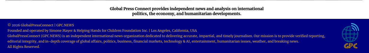 Global Press Connect provides independent news and analysis on international  politics, the economy, and humanitarian developments. © 2026 GlobalPressConnect | GPC.NEWS Founded and operated by Simone Mayer & Helping Hands for Children Foundation Inc. | Los Angeles, California, USA GlobalPressConnect (GPC.NEWS) is an independent international news organization dedicated to delivering accurate, impartial, and timely journalism. Our mission is to provide verified reporting, editorial integrity, and in-depth coverage of global affairs, politics, business, financial markets, technology & AI, entertainment, humanitarian issues, weather, and breaking news. All Rights Reserved.