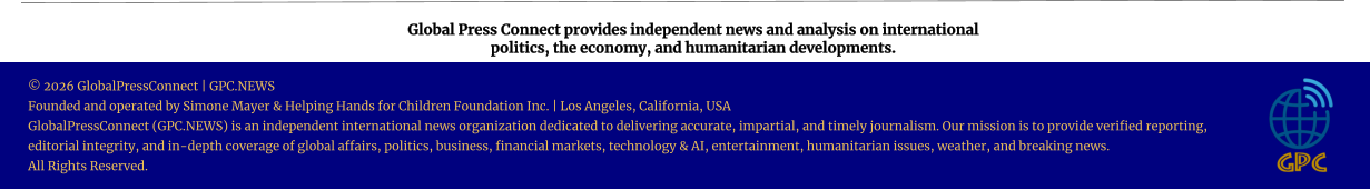 Global Press Connect provides independent news and analysis on international  politics, the economy, and humanitarian developments. © 2026 GlobalPressConnect | GPC.NEWS Founded and operated by Simone Mayer & Helping Hands for Children Foundation Inc. | Los Angeles, California, USA GlobalPressConnect (GPC.NEWS) is an independent international news organization dedicated to delivering accurate, impartial, and timely journalism. Our mission is to provide verified reporting, editorial integrity, and in-depth coverage of global affairs, politics, business, financial markets, technology & AI, entertainment, humanitarian issues, weather, and breaking news. All Rights Reserved.