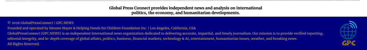 Global Press Connect provides independent news and analysis on international  politics, the economy, and humanitarian developments. © 2026 GlobalPressConnect | GPC.NEWS Founded and operated by Simone Mayer & Helping Hands for Children Foundation Inc. | Los Angeles, California, USA GlobalPressConnect (GPC.NEWS) is an independent international news organization dedicated to delivering accurate, impartial, and timely journalism. Our mission is to provide verified reporting, editorial integrity, and in-depth coverage of global affairs, politics, business, financial markets, technology & AI, entertainment, humanitarian issues, weather, and breaking news. All Rights Reserved.